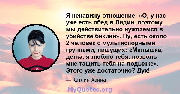 Я ненавижу отношение: «О, у нас уже есть обед в Лидии, поэтому мы действительно нуждаемся в убийстве бикини». Ну, есть около 2 человек с мультиспорными группами, пишущих: «Малышка, детка, я люблю тебя, позволь мне