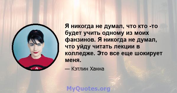 Я никогда не думал, что кто -то будет учить одному из моих фанзинов. Я никогда не думал, что уйду читать лекции в колледже. Это все еще шокирует меня.