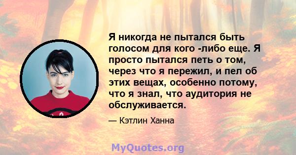 Я никогда не пытался быть голосом для кого -либо еще. Я просто пытался петь о том, через что я пережил, и пел об этих вещах, особенно потому, что я знал, что аудитория не обслуживается.