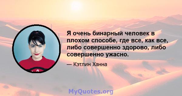 Я очень бинарный человек в плохом способе, где все, как все, либо совершенно здорово, либо совершенно ужасно.