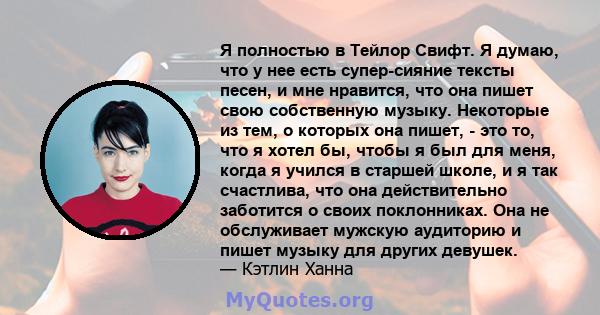 Я полностью в Тейлор Свифт. Я думаю, что у нее есть супер-сияние тексты песен, и мне нравится, что она пишет свою собственную музыку. Некоторые из тем, о которых она пишет, - это то, что я хотел бы, чтобы я был для