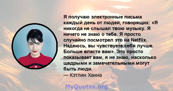 Я получаю электронные письма каждый день от людей, говорящих: «Я никогда не слышал твою музыку. Я ничего не знаю о тебе. Я просто случайно посмотрел это на Netflix. Надеюсь, вы чувствуете себя лучше. Больше власти вам». 