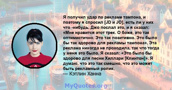 Я получил удар по рекламе тампона, и поэтому я спросил [JD и JO], есть ли у них что -нибудь. Джо послал это, и я сказал: «Мне нравится этот трек. О боже, это так оптимистично. Это так позитивно. Это было бы так здорово