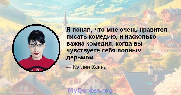 Я понял, что мне очень нравится писать комедию, и насколько важна комедия, когда вы чувствуете себя полным дерьмом.