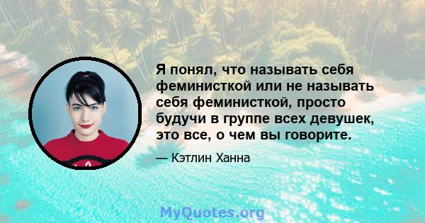 Я понял, что называть себя феминисткой или не называть себя феминисткой, просто будучи в группе всех девушек, это все, о чем вы говорите.