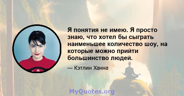 Я понятия не имею. Я просто знаю, что хотел бы сыграть наименьшее количество шоу, на которые можно прийти большинство людей.