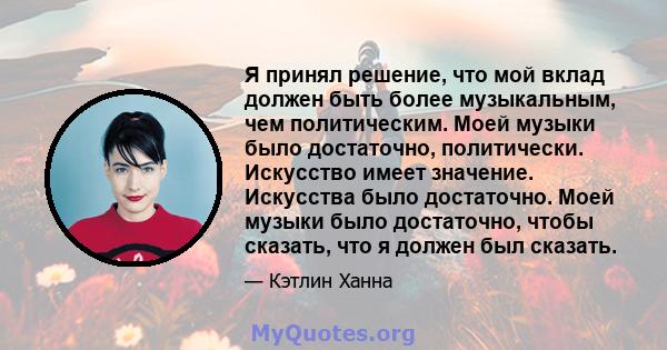 Я принял решение, что мой вклад должен быть более музыкальным, чем политическим. Моей музыки было достаточно, политически. Искусство имеет значение. Искусства было достаточно. Моей музыки было достаточно, чтобы сказать, 