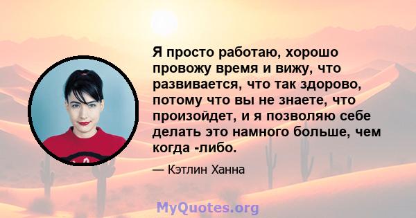 Я просто работаю, хорошо провожу время и вижу, что развивается, что так здорово, потому что вы не знаете, что произойдет, и я позволяю себе делать это намного больше, чем когда -либо.