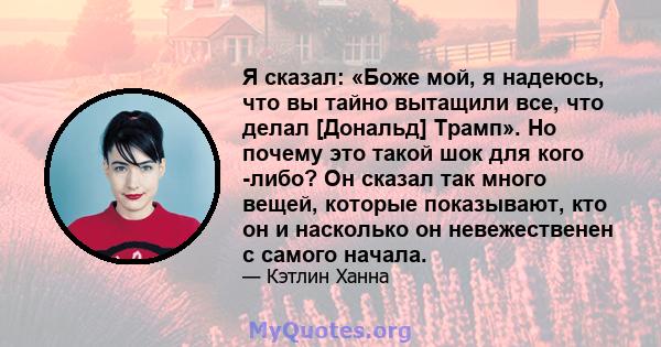 Я сказал: «Боже мой, я надеюсь, что вы тайно вытащили все, что делал [Дональд] Трамп». Но почему это такой шок для кого -либо? Он сказал так много вещей, которые показывают, кто он и насколько он невежественен с самого