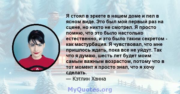 Я стоял в эркете в нашем доме и пел в ясном виде. Это был мой первый раз на сцене, но никто не смотрел. Я просто помню, что это было настолько естественно, и это было таким секретом - как мастурбация. Я чувствовал, что