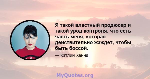 Я такой властный продюсер и такой урод контроля, что есть часть меня, которая действительно жаждет, чтобы быть боссой.