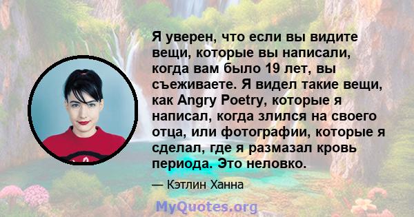 Я уверен, что если вы видите вещи, которые вы написали, когда вам было 19 лет, вы съеживаете. Я видел такие вещи, как Angry Poetry, которые я написал, когда злился на своего отца, или фотографии, которые я сделал, где я 