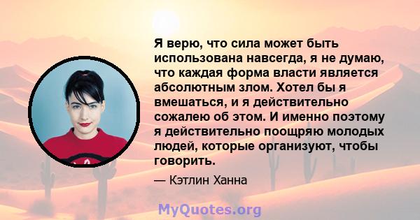 Я верю, что сила может быть использована навсегда, я не думаю, что каждая форма власти является абсолютным злом. Хотел бы я вмешаться, и я действительно сожалею об этом. И именно поэтому я действительно поощряю молодых