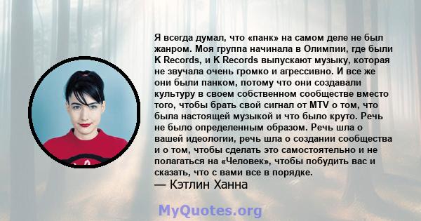 Я всегда думал, что «панк» на самом деле не был жанром. Моя группа начинала в Олимпии, где были K Records, и K Records выпускают музыку, которая не звучала очень громко и агрессивно. И все же они были панком, потому что 