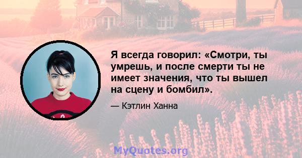 Я всегда говорил: «Смотри, ты умрешь, и после смерти ты не имеет значения, что ты вышел на сцену и бомбил».