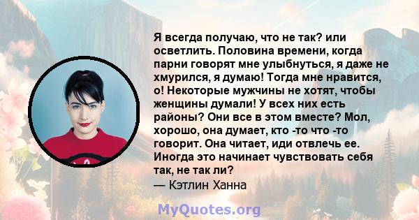 Я всегда получаю, что не так? или осветлить. Половина времени, когда парни говорят мне улыбнуться, я даже не хмурился, я думаю! Тогда мне нравится, о! Некоторые мужчины не хотят, чтобы женщины думали! У всех них есть