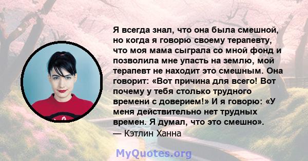 Я всегда знал, что она была смешной, но когда я говорю своему терапевту, что моя мама сыграла со мной фонд и позволила мне упасть на землю, мой терапевт не находит это смешным. Она говорит: «Вот причина для всего! Вот