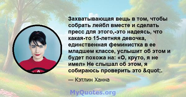 Захватывающая вещь в том, чтобы собрать лейбл вместе и сделать пресс для этого,-это надеясь, что какая-то 15-летняя девочка, единственная феминистка в ее младшем классе, услышит об этом и будет похожа на: «О, круто, я