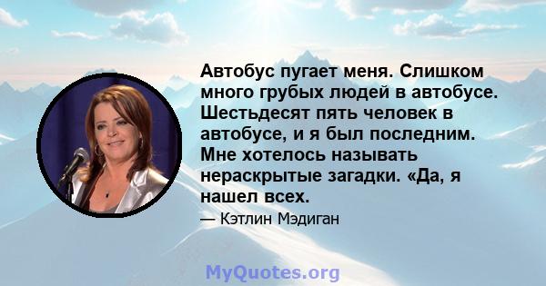 Автобус пугает меня. Слишком много грубых людей в автобусе. Шестьдесят пять человек в автобусе, и я был последним. Мне хотелось называть нераскрытые загадки. «Да, я нашел всех.