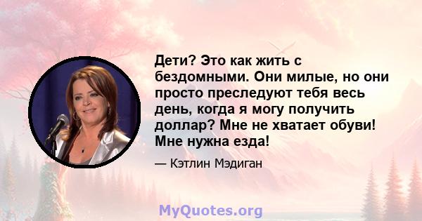 Дети? Это как жить с бездомными. Они милые, но они просто преследуют тебя весь день, когда я могу получить доллар? Мне не хватает обуви! Мне нужна езда!