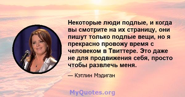 Некоторые люди подлые, и когда вы смотрите на их страницу, они пишут только подлые вещи, но я прекрасно провожу время с человеком в Твиттере. Это даже не для продвижения себя, просто чтобы развлечь меня.