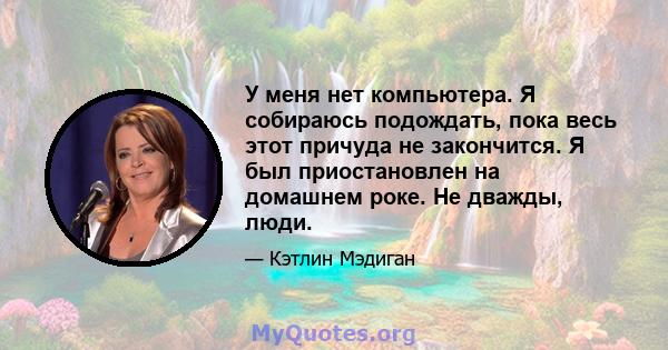 У меня нет компьютера. Я собираюсь подождать, пока весь этот причуда не закончится. Я был приостановлен на домашнем роке. Не дважды, люди.