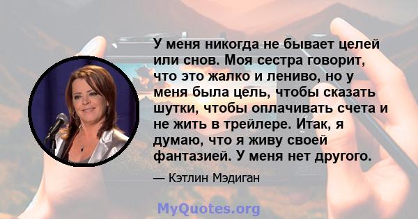 У меня никогда не бывает целей или снов. Моя сестра говорит, что это жалко и лениво, но у меня была цель, чтобы сказать шутки, чтобы оплачивать счета и не жить в трейлере. Итак, я думаю, что я живу своей фантазией. У