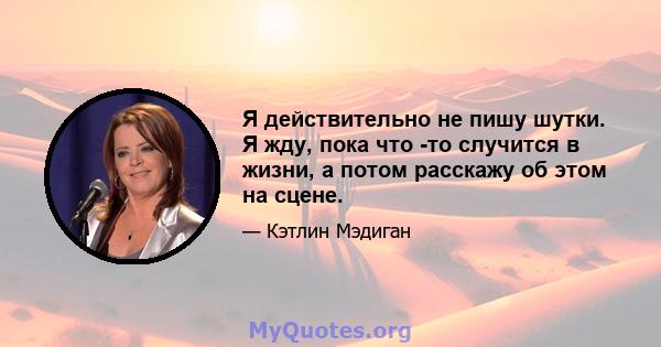 Я действительно не пишу шутки. Я жду, пока что -то случится в жизни, а потом расскажу об этом на сцене.