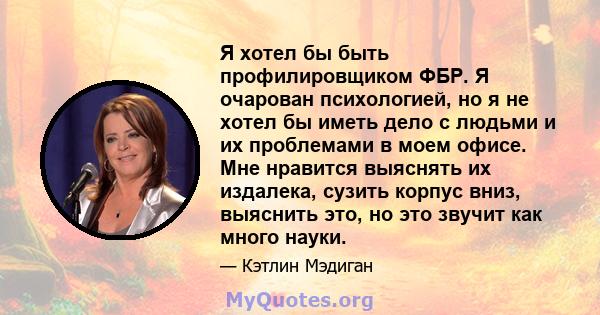 Я хотел бы быть профилировщиком ФБР. Я очарован психологией, но я не хотел бы иметь дело с людьми и их проблемами в моем офисе. Мне нравится выяснять их издалека, сузить корпус вниз, выяснить это, но это звучит как