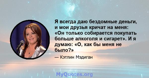 Я всегда даю бездомные деньги, и мои друзья кричат ​​на меня: «Он только собирается покупать больше алкоголя и сигарет». И я думаю: «О, как бы меня не было?»