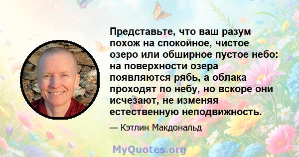 Представьте, что ваш разум похож на спокойное, чистое озеро или обширное пустое небо: на поверхности озера появляются рябь, а облака проходят по небу, но вскоре они исчезают, не изменяя естественную неподвижность.