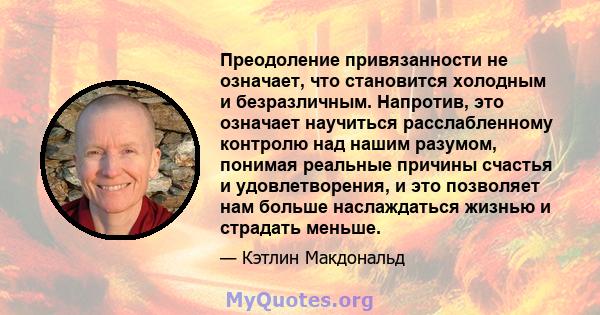 Преодоление привязанности не означает, что становится холодным и безразличным. Напротив, это означает научиться расслабленному контролю над нашим разумом, понимая реальные причины счастья и удовлетворения, и это