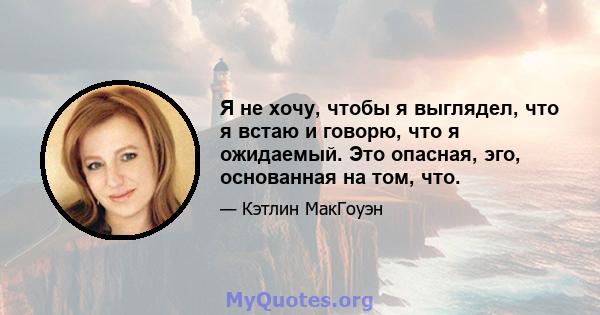 Я не хочу, чтобы я выглядел, что я встаю и говорю, что я ожидаемый. Это опасная, эго, основанная на том, что.