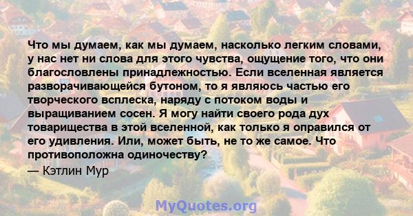 Что мы думаем, как мы думаем, насколько легким словами, у нас нет ни слова для этого чувства, ощущение того, что они благословлены принадлежностью. Если вселенная является разворачивающейся бутоном, то я являюсь частью