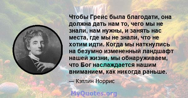 Чтобы Грейс была благодати, она должна дать нам то, чего мы не знали, нам нужны, и занять нас места, где мы не знали, что не хотим идти. Когда мы наткнулись на безумно измененный ландшафт нашей жизни, мы обнаруживаем,