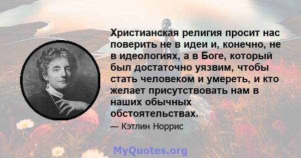 Христианская религия просит нас поверить не в идеи и, конечно, не в идеологиях, а в Боге, который был достаточно уязвим, чтобы стать человеком и умереть, и кто желает присутствовать нам в наших обычных обстоятельствах.