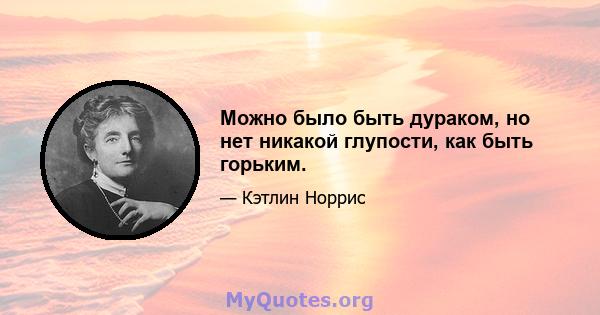 Можно было быть дураком, но нет никакой глупости, как быть горьким.