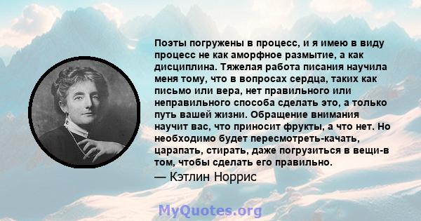 Поэты погружены в процесс, и я имею в виду процесс не как аморфное размытие, а как дисциплина. Тяжелая работа писания научила меня тому, что в вопросах сердца, таких как письмо или вера, нет правильного или