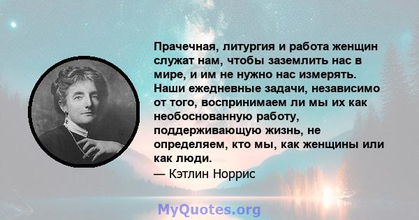 Прачечная, литургия и работа женщин служат нам, чтобы заземлить нас в мире, и им не нужно нас измерять. Наши ежедневные задачи, независимо от того, воспринимаем ли мы их как необоснованную работу, поддерживающую жизнь,