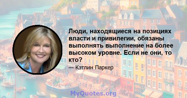 Люди, находящиеся на позициях власти и привилегии, обязаны выполнять выполнение на более высоком уровне. Если не они, то кто?