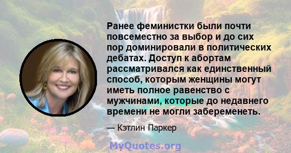 Ранее феминистки были почти повсеместно за выбор и до сих пор доминировали в политических дебатах. Доступ к абортам рассматривался как единственный способ, которым женщины могут иметь полное равенство с мужчинами,