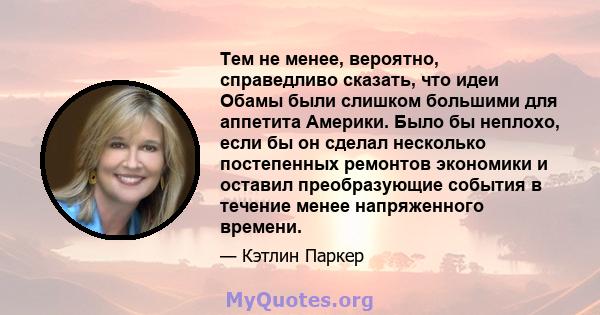 Тем не менее, вероятно, справедливо сказать, что идеи Обамы были слишком большими для аппетита Америки. Было бы неплохо, если бы он сделал несколько постепенных ремонтов экономики и оставил преобразующие события в