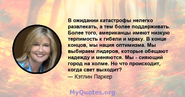 В ожидании катастрофы нелегко развлекать, а тем более поддерживать. Более того, американцы имеют низкую терпимость к гибели и мраку. В конце концов, мы нация оптимизма. Мы выбираем лидеров, которые обещают надежду и