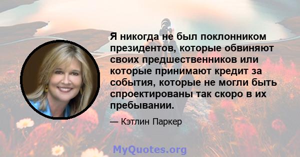 Я никогда не был поклонником президентов, которые обвиняют своих предшественников или которые принимают кредит за события, которые не могли быть спроектированы так скоро в их пребывании.