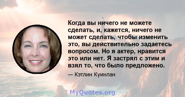 Когда вы ничего не можете сделать, и, кажется, ничего не может сделать, чтобы изменить это, вы действительно задаетесь вопросом. Но я актер, нравится это или нет. Я застрял с этим и взял то, что было предложено.