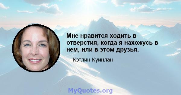 Мне нравится ходить в отверстия, когда я нахожусь в нем, или в этом друзья.