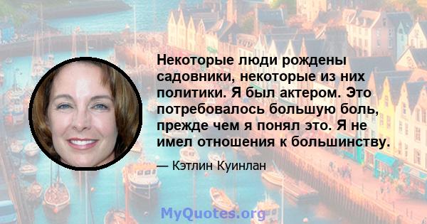 Некоторые люди рождены садовники, некоторые из них политики. Я был актером. Это потребовалось большую боль, прежде чем я понял это. Я не имел отношения к большинству.