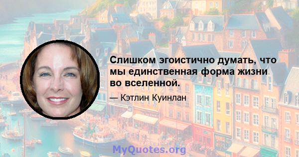 Слишком эгоистично думать, что мы единственная форма жизни во вселенной.