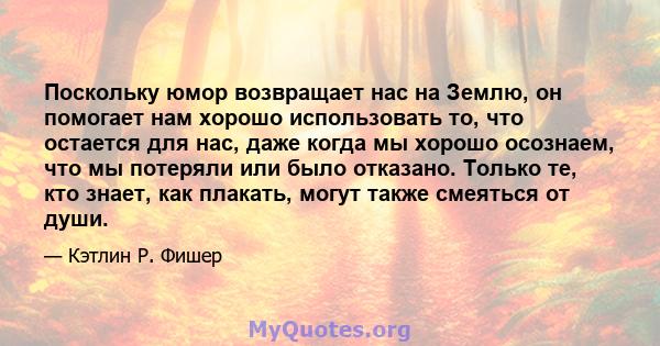 Поскольку юмор возвращает нас на Землю, он помогает нам хорошо использовать то, что остается для нас, даже когда мы хорошо осознаем, что мы потеряли или было отказано. Только те, кто знает, как плакать, могут также