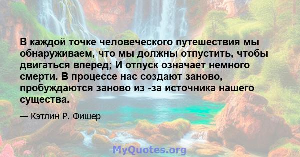 В каждой точке человеческого путешествия мы обнаруживаем, что мы должны отпустить, чтобы двигаться вперед; И отпуск означает немного смерти. В процессе нас создают заново, пробуждаются заново из -за источника нашего